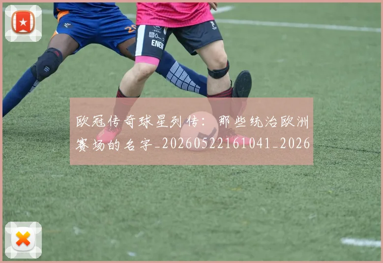欧冠传奇球星列传：那些统治欧洲赛场的名字_20260522161041_20260801161652