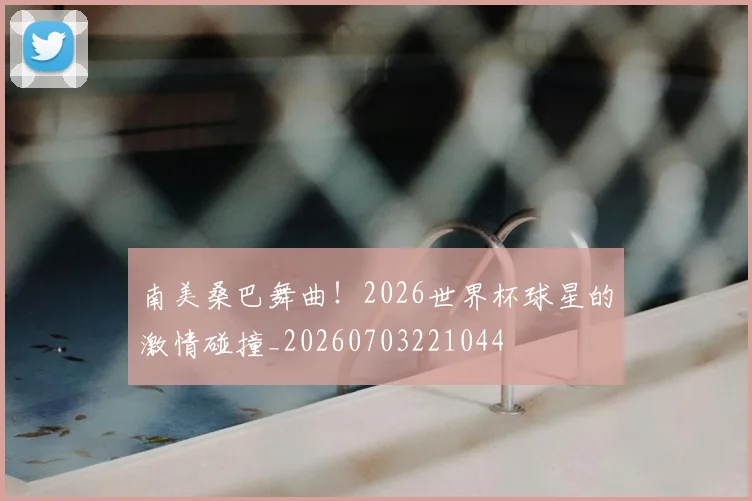 南美桑巴舞曲！2026世界杯球星的激情碰撞_20260703221044