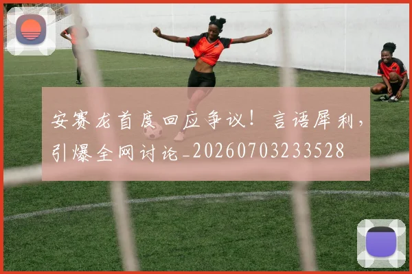 安赛龙首度回应争议！言语犀利，引爆全网讨论_20260703233528