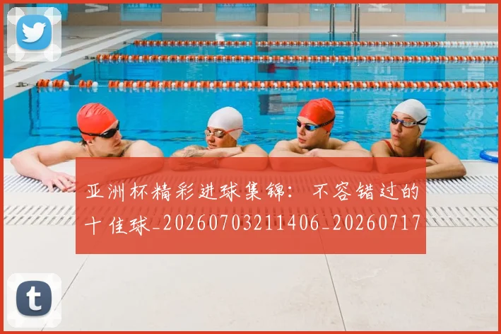 亚洲杯精彩进球集锦：不容错过的十佳球_20260703211406_20260717235522