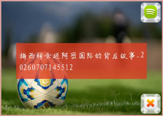 梅西转会迈阿密国际的背后故事_20260707145512