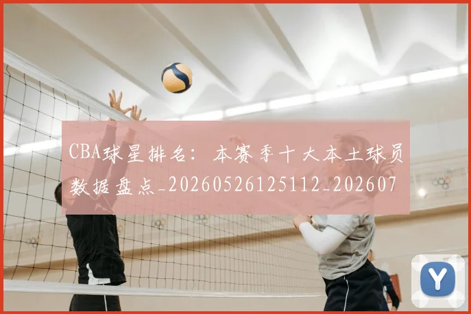 CBA球星排名：本赛季十大本土球员数据盘点_20260526125112_20260712045816
