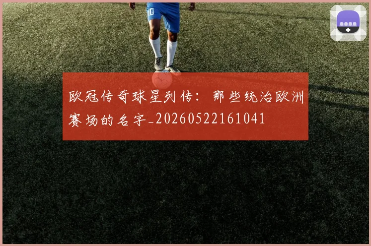 欧冠传奇球星列传：那些统治欧洲赛场的名字_20260522161041