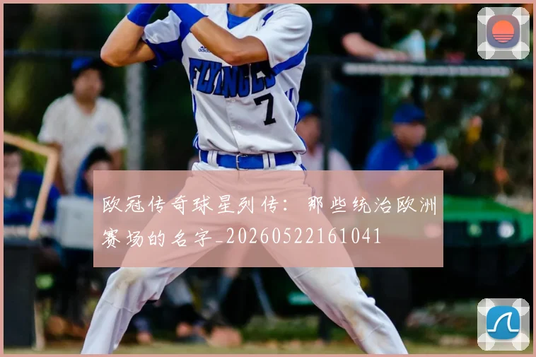 欧冠传奇球星列传：那些统治欧洲赛场的名字_20260522161041