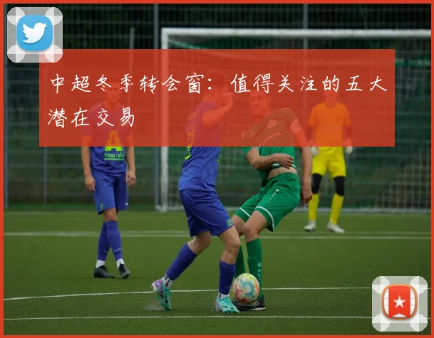 中超冬季转会窗：值得关注的五大潜在交易