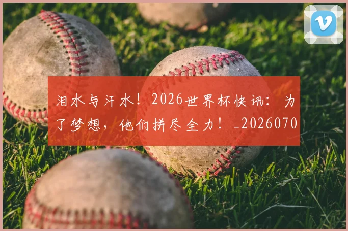 泪水与汗水！2026世界杯快讯：为了梦想，他们拼尽全力！_20260707154218