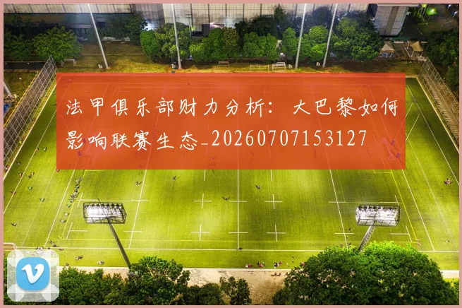 法甲俱乐部财力分析:大巴黎如何影响联赛生态_20260707153127