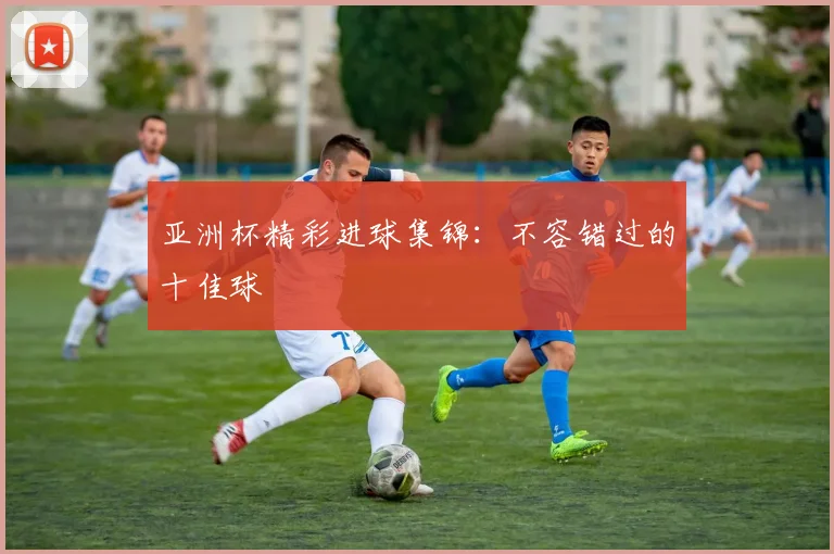 亚洲杯精彩进球集锦：不容错过的十佳球