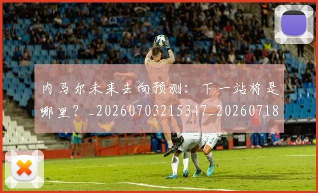 内马尔未来去向预测：下一站将是哪里？_20260703215347_20260718005149