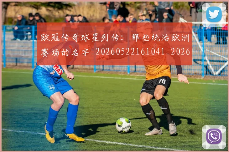 欧冠传奇球星列传：那些统治欧洲赛场的名字_20260522161041_20260801161652