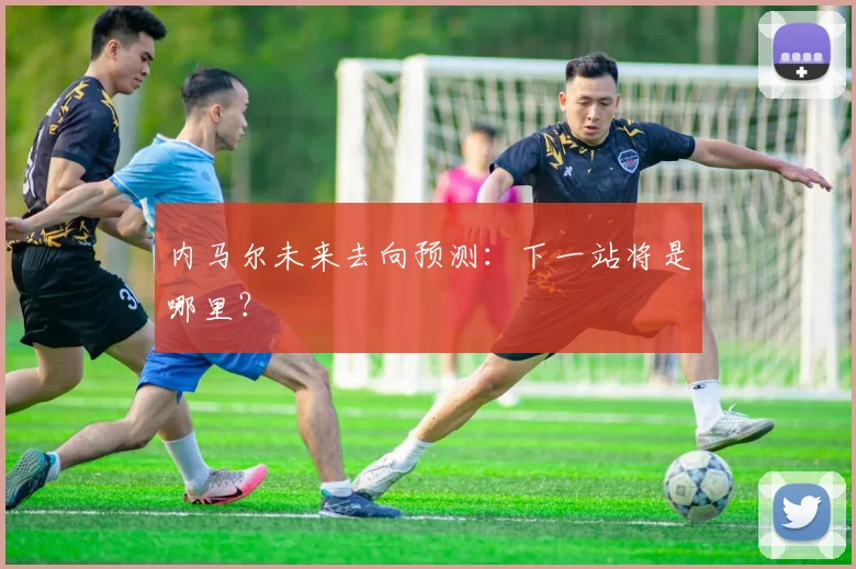 内马尔未来去向预测：下一站将是哪里？