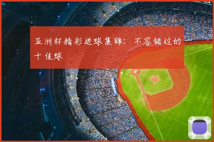 亚洲杯精彩进球集锦：不容错过的十佳球