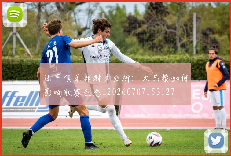 法甲俱乐部财力分析:大巴黎如何影响联赛生态_20260707153127
