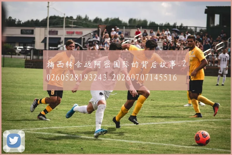 梅西转会迈阿密国际的背后故事_20260528193243_20260707145516